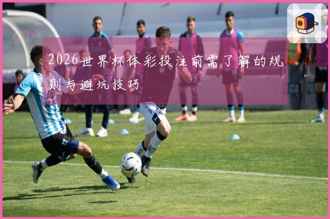 2026世界杯体彩投注前需了解的规则与避坑技巧